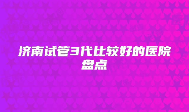 济南试管3代比较好的医院盘点
