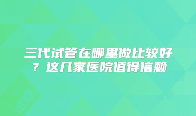 三代试管在哪里做比较好?这几家医院值得信赖