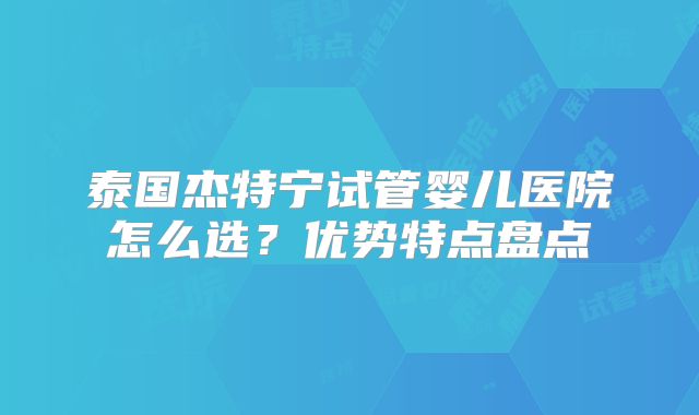 泰国杰特宁试管婴儿医院怎么选?优势特点盘点