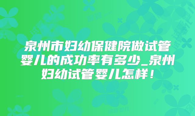 泉州市妇幼保健院做试管婴儿的成功率有多少_泉州妇幼试管婴儿怎样！