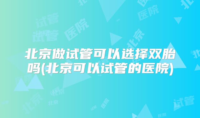 北京做试管可以选择双胎吗(北京可以试管的医院)