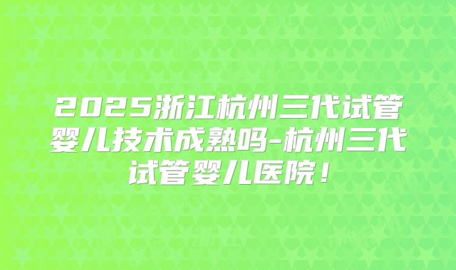 2025浙江杭州三代试管婴儿技术成熟吗-杭州三代试管婴儿医院!