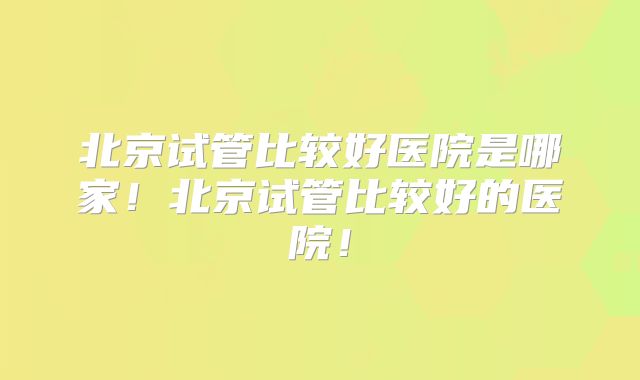 北京试管比较好医院是哪家！北京试管比较好的医院！