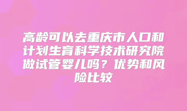 高龄可以去重庆市人口和计划生育科学技术研究院做试管婴儿吗?优势和风险比较