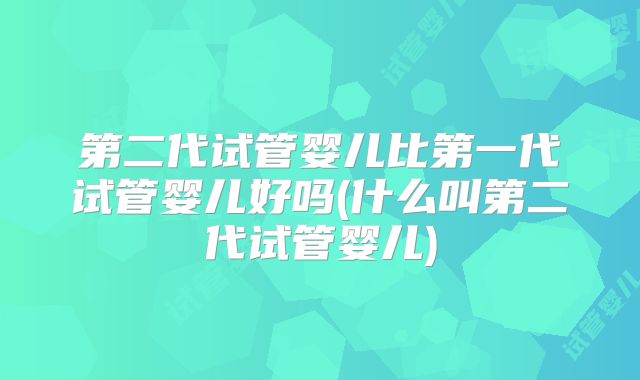 第二代试管婴儿比第一代试管婴儿好吗(什么叫第二代试管婴儿)