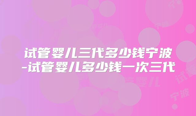试管婴儿三代多少钱宁波-试管婴儿多少钱一次三代