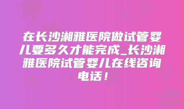 在长沙湘雅医院做试管婴儿要多久才能完成_长沙湘雅医院试管婴儿在线咨询电话！