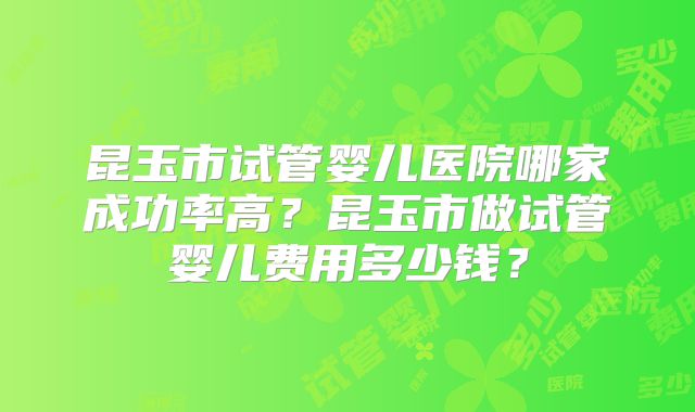 昆玉市试管婴儿医院哪家成功率高?昆玉市做试管婴儿费用多少钱?