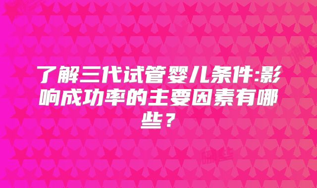 了解三代试管婴儿条件:影响成功率的主要因素有哪些？