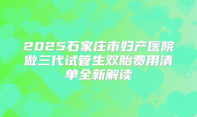 2025石家庄市妇产医院做三代试管生双胎费用清单全新解读