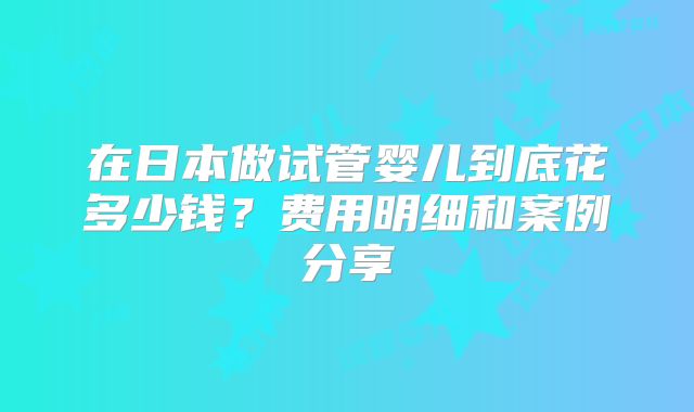 在日本做试管婴儿到底花多少钱?费用明细和案例分享