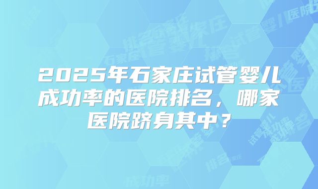 2025年石家庄试管婴儿成功率的医院排名，哪家医院跻身其中？
