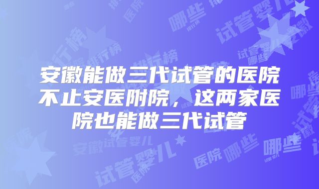安徽能做三代试管的医院不止安医附院，这两家医院也能做三代试管