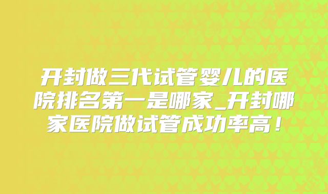 开封做三代试管婴儿的医院排名第一是哪家_开封哪家医院做试管成功率高!