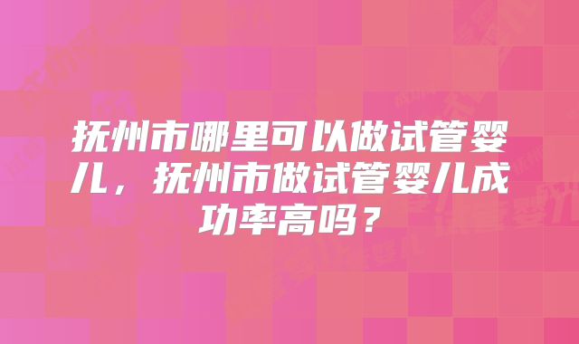 抚州市哪里可以做试管婴儿，抚州市做试管婴儿成功率高吗？