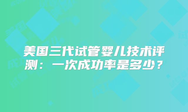 美国三代试管婴儿技术评测:一次成功率是多少?