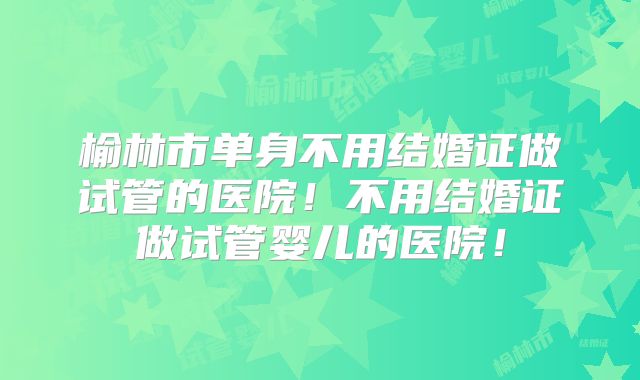 榆林市单身不用结婚证做试管的医院!不用结婚证做试管婴儿的医院!