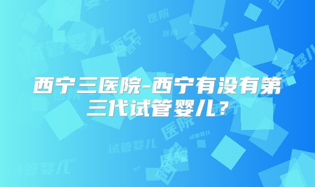 西宁三医院-西宁有没有第三代试管婴儿?