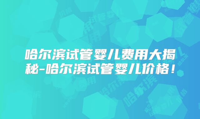 哈尔滨试管婴儿费用大揭秘-哈尔滨试管婴儿价格！