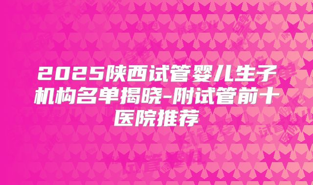 2025陕西试管婴儿生子机构名单揭晓-附试管前十医院推荐