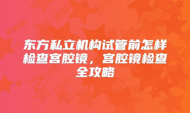 东方私立机构试管前怎样检查宫腔镜,宫腔镜检查全攻略