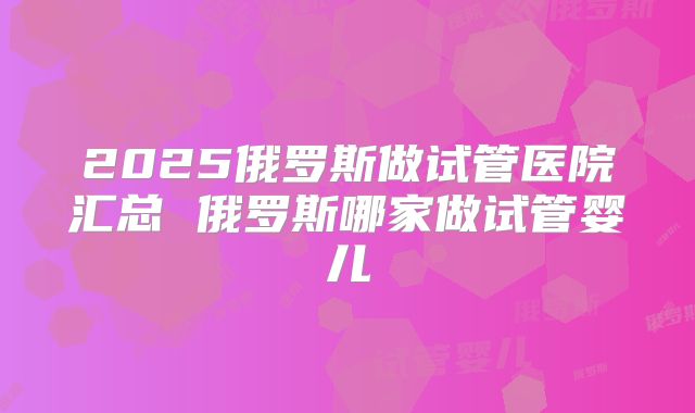 2025俄罗斯做试管医院汇总 俄罗斯哪家做试管婴儿