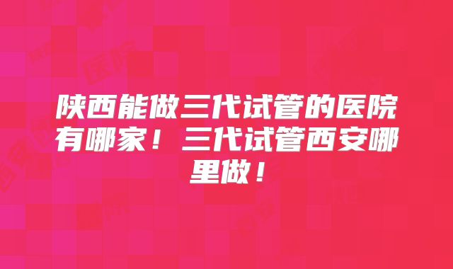 陕西能做三代试管的医院有哪家！三代试管西安哪里做！