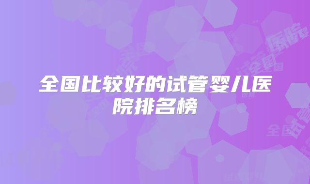 全国比较好的试管婴儿医院排名榜