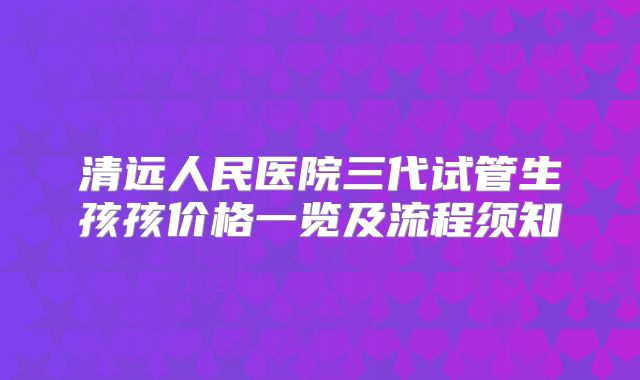 清远人民医院三代试管生孩孩价格一览及流程须知