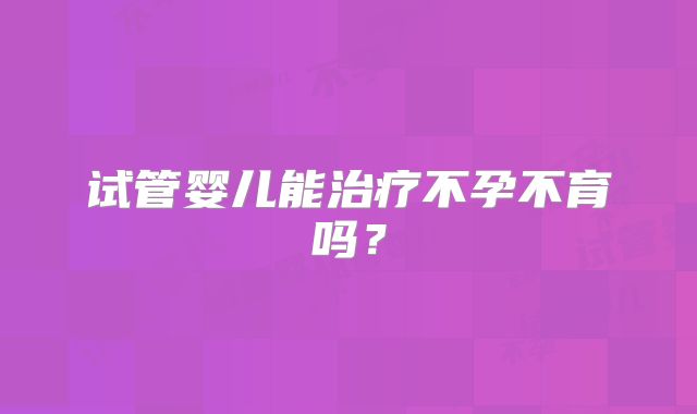 试管婴儿能治疗不孕不育吗?