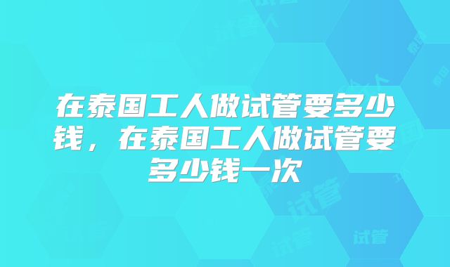 在泰国工人做试管要多少钱，在泰国工人做试管要多少钱一次