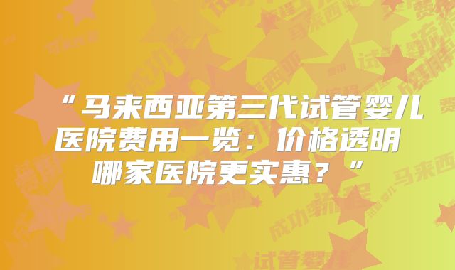 “马来西亚第三代试管婴儿医院费用一览:价格透明哪家医院更实惠?”
