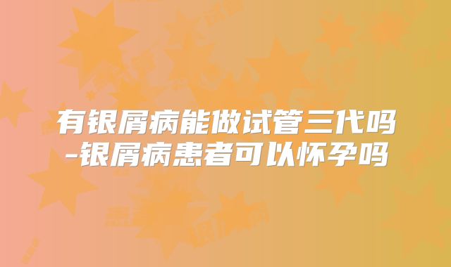 有银屑病能做试管三代吗-银屑病患者可以怀孕吗
