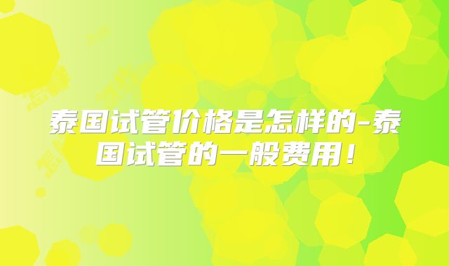 泰国试管价格是怎样的-泰国试管的一般费用！