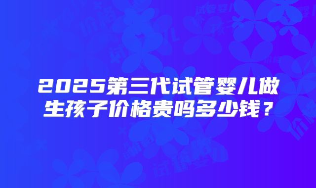 2025第三代试管婴儿做生孩子价格贵吗多少钱？
