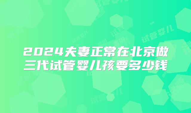 2024夫妻正常在北京做三代试管婴儿孩要多少钱
