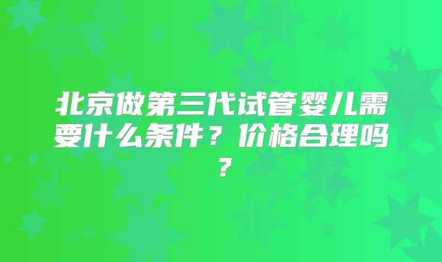 北京做第三代试管婴儿需要什么条件？价格合理吗？