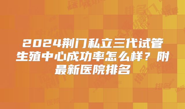 2024荆门私立三代试管生殖中心成功率怎么样？附最新医院排名