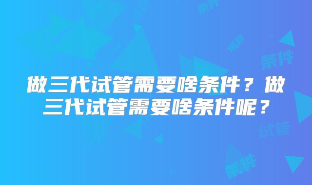 做三代试管需要啥条件?做三代试管需要啥条件呢?