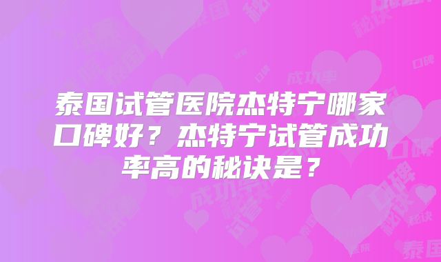 泰国试管医院杰特宁哪家口碑好?杰特宁试管成功率高的秘诀是?