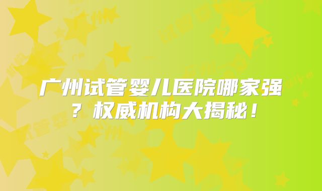 广州试管婴儿医院哪家强？权威机构大揭秘！