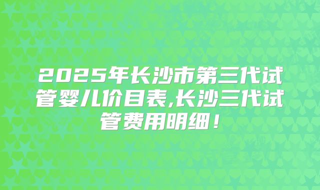 2025年长沙市第三代试管婴儿价目表,长沙三代试管费用明细!
