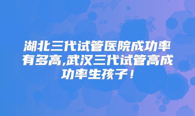 湖北三代试管医院成功率有多高,武汉三代试管高成功率生孩子！