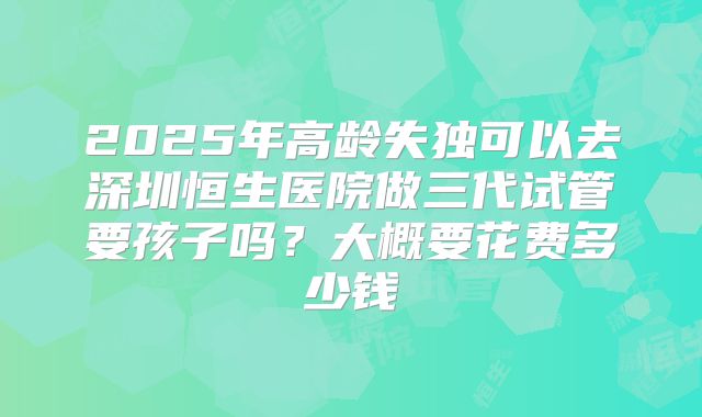 2025年高龄失独可以去深圳恒生医院做三代试管要孩子吗?大概要花费多少钱
