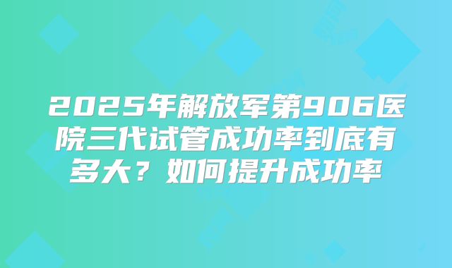 2025年解放军第906医院三代试管成功率到底有多大?如何提升成功率