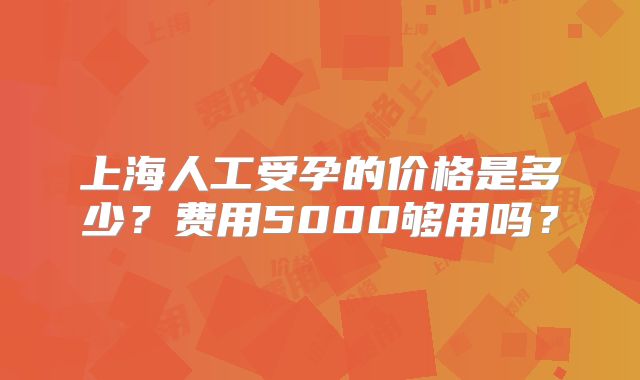 上海人工受孕的价格是多少？费用5000够用吗？