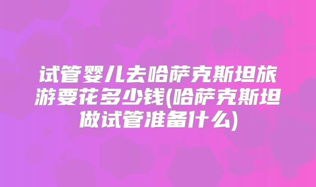 试管婴儿去哈萨克斯坦旅游要花多少钱(哈萨克斯坦做试管准备什么)