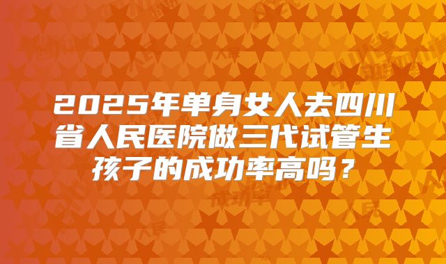 2025年单身女人去四川省人民医院做三代试管生孩子的成功率高吗？
