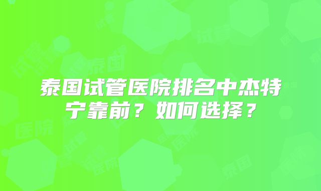 泰国试管医院排名中杰特宁靠前？如何选择？