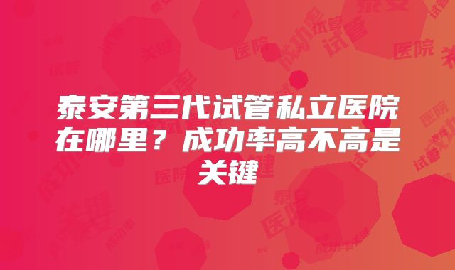 泰安第三代试管私立医院在哪里?成功率高不高是关键